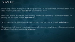 SUNSHINE
An increasing number of companies with foreign capital of 51% was established, senior recruitment needs
will be increasing and webiste anphabe.com is definitely the choice.
Recruitment time will be shortened even more by Brand Name, relationship, social media between the
company and employees through anphabe.com
The employee has the ability to share knowledge, learn, build brand name through anphabe.com
HR management will become increasingly more complex, between people, vision, relationships, emotions
and salary will easily be managed at anphabe.com
 