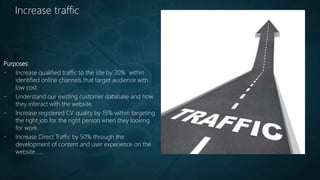 Increase traffic
Purposes:
- Increase qualified traffic to the site by 20% within
identified online channels that target audience with
low cost.
- Understand our existing customer database and how
they interact with the website.
- Increase registered CV quality by 15% within targeting
the right job for the right person when they looking
for work.
- Increase Direct Traffic by 50% through the
development of content and user experience on the
website ....
 