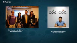 Influencer
Mr. Dinh Le Dat – CEO of
Ants Promatics Ads Mr. Nguyen Thanh Binh –
Director of Coc Coc
 