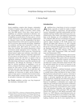 Amphibian Biology and Husbandry


                                                                F. Harvey Pough



Abstract                                                                    Introduction


                                                                            A
Extant amphibians comprise three lineages—salamanders                               mphibians have a long history of service as research
(Urodela or Caudata), frogs and toads (Anura), and caecil-                          animals, especially as models for studies of embry-
ians (Gymnophiona, Apoda, or Caecilia)—which contain                                onic development, regeneration, and physiological
more than 6000 species. Fewer than a dozen species of                       function. Salamanders (especially ambystomatids and sala-
amphibians are commonly maintained in laboratory colo-                      mandrids) and frogs (notably ranids and Xenopus) have con-
nies, and the husbandry requirements for the vast majority                  tributed much to these studies, and methods for maintaining
of amphibians are poorly known. For these species, a review                 them in the laboratory are well established (Nace et al.
of basic characteristics of amphibian biology supplemented                  1974, O’Rourke 2002). Reviews of techniques for maintain-
by inferences drawn from the morphological and physi-                       ing, breeding, and rearing these species of amphibians in
ological characteristics of the species in question provides a              captivity appear elsewhere in this ILAR Journal issue
basis for decisions about housing and feeding. Amphibians                   (Browne and Zippel 2007; Browne et al. 2007; O’Rourke
are ectotherms, and their skin is permeable to water, ions,                 2007). Discussions of the requirements of some amphibians
and respiratory gases. Most species are secretive and, in                   that are less commonly kept in captivity include the follow-
many cases, nocturnal. The essential characteristics of their               ing: Buchanan and Jaeger (1995), Cover et al. (1994), de
environment include appropriate levels of humidity, tem-                    Vosjoli (1999), Johnson (1994), Maruska (1994), Pough
perature, and lighting as well as retreat sites. Terrestrial and            (1991), Wake (1994), Zimmermann (1986), and Zimmer-
arboreal species require moist substrates, water dishes, and                mann and Zimmermann (1994).
high relative humidity. Because temperature requirements                         Increased interest in organismal biology and in environ-
for most species are poorly known, it is advisable to use a                 mental and evolutionary physiology has brought novel spe-
temperature mosaic that will allow an animal to find an                     cies into the laboratory. These species often are selected for
appropriate temperature within its cage. Photoperiod may                    study because they have particular ecological, environmen-
affect physiology and behavior (especially reproduction and                 tal, or phylogenetic characteristics. Because investigators
hibernation), and although the importance of ultraviolet                    and others have usually collected the animals from the wild,
light for calcium metabolism by amphibians is not yet                       the individual animals have no history of exposure to cap-
known, ecological observations suggest that it might be im-                 tivity, and as species, they have not experienced selection
portant for some species of frogs. Some amphibians are                      for tolerance of captivity.
territorial, and some use olfactory cues to mark their terri-                    Currently there are no established husbandry methods
tory and to recognize other individuals of their species. All               for most species of amphibians, and only scanty information
amphibians are carnivorous as adults, and the feeding re-                   is available about ecology and behavior for many of them.
sponse of many species is elicited by the movement of prey.                 Meeting the basic physical needs of a species—terrestrial or
Diets should include a mixture of prey species, and it may                  aquatic conditions, and the appropriate temperature and hu-
be advisable to load prey with vitamins and minerals.                       midity—is obviously important, but other issues may be
                                                                            equally significant. Stimuli that elicit behavioral responses,
Key Words: amphibian; caecilian; care; frog; herpetocul-                    for example, may inadvertently increase stress. The social
ture; husbandry; salamander; toad                                           behavior of amphibians is substantially more complex and
                                                                            subtle than one would guess from observations of laboratory
                                                                            colonies of Xenopus and axolotls (Ambystoma mexicanum
                                                                            and Ambystoma tigrinum). Social behaviors such as territo-
                                                                            riality and dominance hierarchies may influence feeding
                                                                            and reproduction (e.g., Gabor and Jaeger 1995, Jaeger and
                                                                            Schwarz 1991, Jaeger et al. 1995, Murray and Jenkins 1999,
F. Harvey Pough, Ph.D., is Professor of Organismal Biology, Department
                                                                            Simons et al. 1997). Olfactory stimuli deposited on the sub-
of Biological Sciences, Rochester Institute of Technology, Rochester, NY.
    Address correspondence and reprint requests to Dr. F. Harvey Pough,     strate or carried through the air are elements of the behav-
Department of Biological Sciences, Rochester Institute of Technology, 85    ioral ecology of some species of salamanders (Jaeger 1986).
Lomb Memorial Drive, Rochester, NY 14623, or email fhpsbi@rit.edu.          Lighting conditions may also be more important than we

Volume 48, Number 3          2007                                                                                                    203
 