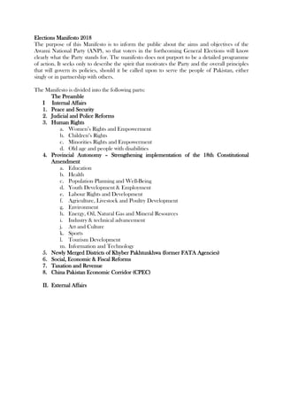 Elections Manifesto 2018
The purpose of this Manifesto is to inform the public about the aims and objectives of the
Awami National Party (ANP), so that voters in the forthcoming General Elections will know
clearly what the Party stands for. The manifesto does not purport to be a detailed programme
of action. It seeks only to describe the spirit that motivates the Party and the overall principles
that will govern its policies, should it be called upon to serve the people of Pakistan, either
singly or in partnership with others.
The Manifesto is divided into the following parts:
The Preamble
I Internal Affairs
1. Peace and Security
2. Judicial and Police Reforms
3. Human Rights
a. Women’s Rights and Empowerment
b. Children’s Rights
c. Minorities Rights and Empowerment
d. Old age and people with disabilities
4. Provincial Autonomy – Strengthening implementation of the 18th Constitutional
Amendment
a. Education
b. Health
c. Population Planning and Well-Being
d. Youth Development & Employment
e. Labour Rights and Development
f. Agriculture, Livestock and Poultry Development
g. Environment
h. Energy, Oil, Natural Gas and Mineral Resources
i. Industry & technical advancement
j. Art and Culture
k. Sports
l. Tourism Development
m. Information and Technology
5. Newly Merged Districts of Khyber Pakhtunkhwa (former FATA Agencies)
6. Social, Economic & Fiscal Reforms
7. Taxation and Revenue
8. China Pakistan Economic Corridor (CPEC)
II. External Affairs
 