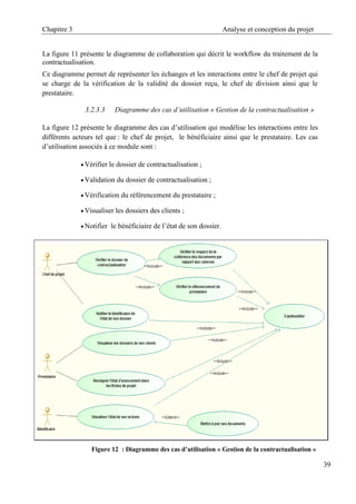 Chapitre 3 Analyse et conception du projet
39
La figure 11 présente le diagramme de collaboration qui décrit le workflow du traitement de la
contractualisation.
Ce diagramme permet de représenter les échanges et les interactions entre le chef de projet qui
se charge de la vérification de la validité du dossier reçu, le chef de division ainsi que le
prestataire.
3.2.3.3 Diagramme des cas d’utilisation « Gestion de la contractualisation »
La figure 12 présente le diagramme des cas d’utilisation qui modélise les interactions entre les
différents acteurs tel que : le chef de projet, le bénéficiaire ainsi que le prestataire. Les cas
d’utilisation associés à ce module sont :
 Vérifier le dossier de contractualisation ;
 Validation du dossier de contractualisation ;
 Vérification du référencement du prestataire ;
 Visualiser les dossiers des clients ;
 Notifier le bénéficiaire de l’état de son dossier.
Figure 12 : Diagramme des cas d’utilisation « Gestion de la contractualisation »
 