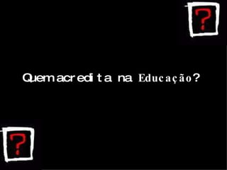 Quem acredita na  Educação ? 