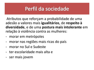 Atributos que reforçam a probabilidade de uma
adesão a valores mais igualitários, de respeito à
diversidade, e de uma postura mais intolerante em
relação à violência contra as mulheres:
- morar em metrópoles
- morar nas regiões mais ricas do país
- morar no Sul e Sudeste
- ter escolaridade mais alta e
- ser mais jovem
 