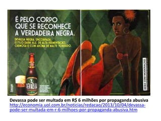 Devassa pode ser multada em R$ 6 milhões por propaganda abusiva
http://economia.uol.com.br/noticias/redacao/2013/10/04/devassa-
pode-ser-multada-em-r-6-milhoes-por-propaganda-abusiva.htm
 