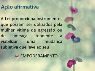 Ação afirmativa
A Lei proporciona instrumentos
que possam ser utilizados pela
mulher vítima de agressão ou
de ameaça, tendente a
viabilizar uma mudança
subjetiva que leve ao seu
 EMPODERAMENTO
 