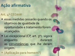 Ação afirmativa
Art. 4º CEDAW
 essas medidas cessarão quando os
objetivos de igualdade de
oportunidade e tratamento forem
alcançados
 Lei excepcional (CP, art. 3º): vigora
enquanto durarem
as circunstâncias que lhe deram
origem.
 [Aplicação para homem?]
 