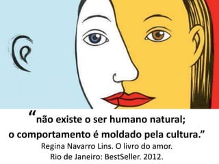 “não existe o ser humano natural;
o comportamento é moldado pela cultura.”
Regina Navarro Lins. O livro do amor.
Rio de Janeiro: BestSeller. 2012.
 