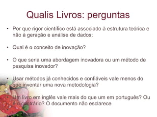 Qualis Livros: perguntas
• Por que rigor científico está associado à estrutura teórica e
não à geração e análise de dados;
• Qual é o conceito de inovação?
• O que seria uma abordagem inovadora ou um método de
pesquisa inovador?
• Usar métodos já conhecidos e confiáveis vale menos do
que inventar uma nova metodologia?
• Um livro em inglês vale mais do que um em português? Ou
é o contrário? O documento não esclarece
•
 