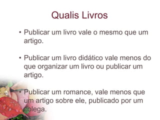 Qualis Livros
• Publicar um livro vale o mesmo que um
artigo.
• Publicar um livro didático vale menos do
que organizar um livro ou publicar um
artigo.
• Publicar um romance, vale menos que
um artigo sobre ele, publicado por um
colega.
 