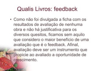 Qualis Livros: feedback
• Como não foi divulgada a ficha com os
resultados de avaliação de nenhuma
obra e não há justificativa para os
diversos quesitos, ficamos sem aquilo
que considero o maior benefício de uma
avaliação que é o feedback. Afinal,
avaliação deve ser um instrumento que
propicie ao avaliado a oportunidade de
crescimento.
 