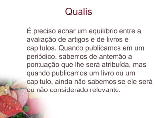 É preciso achar um equilíbrio entre a
avaliação de artigos e de livros e
capítulos. Quando publicamos em um
periódico, sabemos de antemão a
pontuação que lhe será atribuída, mas
quando publicamos um livro ou um
capítulo, ainda não sabemos se ele será
ou não considerado relevante.
Qualis
 