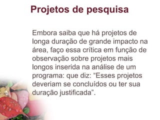Projetos de pesquisa
Embora saiba que há projetos de
longa duração de grande impacto na
área, faço essa crítica em função de
observação sobre projetos mais
longos inserida na análise de um
programa: que diz: “Esses projetos
deveriam se concluídos ou ter sua
duração justificada”.
 
