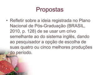 Propostas
• Refletir sobre a ideia registrada no Plano
Nacional de Pós-Graduação (BRASIL,
2010, p. 128) de se usar um crivo
semelhante ao do sistema inglês, dando
ao pesquisador a opção de escolha de
suas quatro ou cinco melhores produções
do período.
 