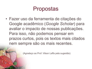Propostas
• Fazer uso da ferramenta de citações do
Google acadêmico (Google Scholar) para
avaliar o impacto de nossas publicações.
Para isso, não podemos pensar em
prazos curtos, pois os textos mais citados
nem sempre são os mais recentes.
(Agradeço ao Prof. Vilson Leffa pela sugestão)
 