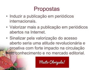 Propostas
• Induzir a publicação em periódicos
internacionais.
• Valorizar mais a publicação em periódicos
abertos na Internet.
• Sinalizar pela valorização do acesso
aberto seria uma atitude revolucionária e
proativa com forte impacto na circulação
do conhecimento e no mercado editorial.
 