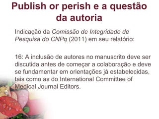 Publish or perish e a questão
da autoria
Indicação da Comissão de Integridade de
Pesquisa do CNPq (2011) em seu relatório:
16: A inclusão de autores no manuscrito deve ser
discutida antes de começar a colaboração e deve
se fundamentar em orientações já estabelecidas,
tais como as do International Committee of
Medical Journal Editors.
 