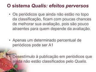 O sistema Qualis: efeitos perversos
• Os periódicos que ainda não estão no topo
da classificação, ficam com poucas chances
de melhorar sua avaliação, pois são pouco
atraentes para quem depende da avaliação.
• Apenas um determinado percentual de
periódicos pode ser A1
• Desestímulo à publicação em periódicos que
ainda não estão classificados pelo Qualis.
 