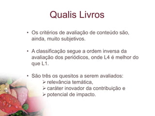 Qualis Livros
• Os critérios de avaliação de conteúdo são,
ainda, muito subjetivos.
• A classificação segue a ordem inversa da
avaliação dos periódicos, onde L4 é melhor do
que L1.
• São três os quesitos a serem avaliados:
relevância temática,
caráter inovador da contribuição e
potencial de impacto.
 