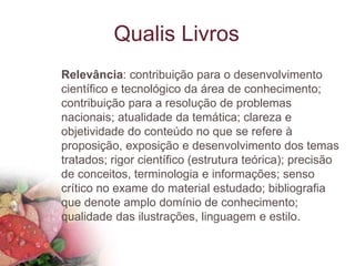 Qualis Livros
Relevância: contribuição para o desenvolvimento
científico e tecnológico da área de conhecimento;
contribuição para a resolução de problemas
nacionais; atualidade da temática; clareza e
objetividade do conteúdo no que se refere à
proposição, exposição e desenvolvimento dos temas
tratados; rigor científico (estrutura teórica); precisão
de conceitos, terminologia e informações; senso
crítico no exame do material estudado; bibliografia
que denote amplo domínio de conhecimento;
qualidade das ilustrações, linguagem e estilo.
 