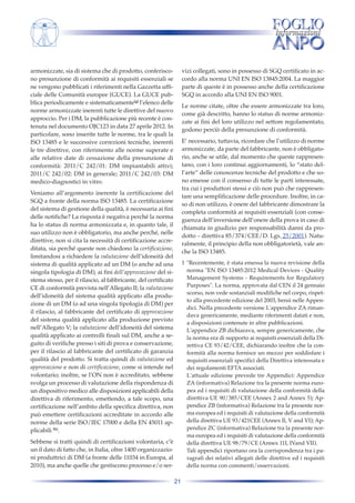 armonizzate, sia di sistema che di prodotto, conferiscono presunzione di conformità ai requisiti essenziali se
ne vengono pubblicati i riferimenti nella Gazzetta ufficiale delle Comunità europee (GUCE). La GUCE pubblica periodicamente e sistematicamente[g] l’elenco delle
norme armonizzate inerenti tutte le direttive del nuovo
approccio. Per i DM, la pubblicazione più recente è contenuta nel documento OJC123 in data 27 aprile 2012. In
particolare, sono inserite tutte le norme, tra le quali la
ISO 13485 e le successive correzioni tecniche, inerenti
le tre direttive, con riferimento alle norme superate e
alle relative date di cessazione della presunzione di
conformità: 2011/C 242/01: DM impiantabili attivi;
2011/C 242/02: DM in generale; 2011/C 242/03: DM
medico-diagnostici in vitro.

vizi collegati, sono in possesso di SGQ certificato in accordo alla norma UNI EN ISO 13845:2004. La maggior
parte di queste è in possesso anche della certificazione
SGQ in accordo alla UNI EN ISO 9001.
Le norme citate, oltre che essere armonizzate tra loro,
come già descritto, hanno lo status di norme armonizzate ai fini del loro utilizzo nel settore regolamentato,
godono perciò della presunzione di conformità.
E’ necessario, tuttavia, ricordare che l’utilizzo di norme
armonizzate, da parte del fabbricante, non è obbligatorio, anche se utile, dal momento che queste rappresentano, con i loro continui aggiornamenti, lo “stato dell’arte” delle conoscenze tecniche del prodotto e che sono emesse con il consenso di tutte le parti interessate,
tra cui i produttori stessi e ciò non può che rappresentare una semplificazione delle procedure. Inoltre, in caso di non utilizzo, è onere del fabbricante dimostrare la
completa conformità ai requisiti essenziali (con conseguenza dell’inversione dell’onere della prova in caso di
chiamata in giudizio per responsabilità danni da prodotto – direttiva 85/374/CEE/D. Lgs. 25/2001). Naturalmente, il principio della non obbligatorietà, vale anche la ISO 13485.

Veniamo all’argomento inerente la certificazione del
SGQ a fronte della norma ISO 13485. La certificazione
del sistema di gestione della qualità, è necessaria ai fini
delle notifiche? La risposta è negativa perché la norma
ha lo status di norma armonizzata e, in quanto tale, il
suo utilizzo non è obbligatorio, ma anche perché, nelle
direttive, non si cita la necessità di certificazione accreditata, sia perché queste non chiedono la certificazione,
limitandosi a richiedere la valutazione dell’idoneità del
sistema di qualità applicato ad un DM (o anche ad una
singola tipologia di DM), ai fini dell’approvazione del sistema stesso, per il rilascio, al fabbricante, del certificato
CE di conformità prevista nell’Allegato II; la valutazione
dell’idoneità del sistema qualità applicato alla produzione di un DM (o ad una singola tipologia di DM) per
il rilascio, al fabbricante del certificato di approvazione
del sistema qualità applicato alla produzione previsto
nell’Allegato V; la valutazione dell’idoneità del sistema
qualità applicato ai controlli finali sul DM, anche a seguito di verifiche presso i siti di prova e conservazione,
per il rilascio al fabbricante del certificato di garanzia
qualità del prodotto. Si tratta quindi di valutazione ed
approvazione e non di certificazione, come si intende nel
volontario; inoltre, se l’ON non è accreditato, sebbene
svolga un processo di valutazione della rispondenza di
un dispositivo medico alle disposizioni applicabili della
direttiva di riferimento, emettendo, a tale scopo, una
certificazione nell’ambito della specifica direttiva, non
può emettere certificazioni accreditate in accordo alle
norme della serie ISO/IEC 17000 e della EN 45011 applicabili [h].

1 "Recentemente, è stata emessa la nuova revisione della
norma "EN ISO 13485:2012 Medical Devices - Quality
Management Systems - Requirements for Regulatory
Purposes". La norma, approvata dal CEN il 24 gennaio
scorso, non vede sostanziali modifiche nel corpo, rispetto alla precedente edizione del 2003, bensì nelle Appendici. Nella precedente versione L'appendice ZA rimandava genericamente, mediante riferimenti datati e non,
a disposizioni contenute in altre pubblicazioni.
L'appendice ZB dichiarava, sempre genericamente, che
la norma era di supporto ai requisiti essenziali della Direttiva CE 93/42/CEE, dichiarando inoltre che la conformità alla norma fornisce un mezzo per soddisfare i
requisiti essenziali specifici della Direttiva interessata e
dei regolamenti EFTA associati.
L'attuale edizione prevede tre Appendici: Appendice
ZA (informativa) Relazione tra la presente norma europea ed i requisiti di valutazione della conformità della
direttiva UE 90/385/CEE (Annex 2 and Annex 5); Appendice ZB (informativa) Relazione tra la presente norma europea ed i requisiti di valutazione della conformità
della direttiva UE 93/421CEE (Annex Il, V and VI); Appendice ZC (informativa) Relazione tra la presente norma europea ed i requisiti di valutazione della conformità
della direttiva UE 98/79/CE (Annex 11I, IVand VII).
Tali appendici riportano ora la corrispondenza tra i paragrafi dei relativi allegati delle direttive ed i requisiti
della norma con commenti/osservazioni.

Sebbene si tratti quindi di certificazioni volontaria, c’è
un il dato di fatto che, in Italia, oltre 1400 organizzazioni produttrici di DM (a fronte delle 11034 in Europa, al
2010), ma anche quelle che gestiscono processo e/o ser21

 