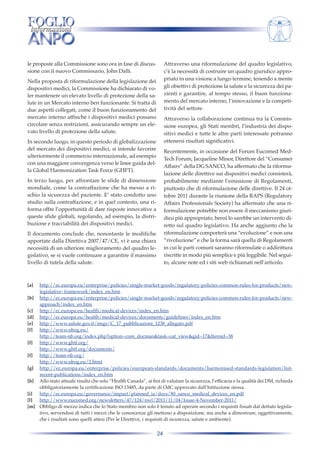 Attraverso una riformulazione del quadro legislativo,
c’è la necessità di costruire un quadro giuridico appropriato in una visione a lungo termine, tenendo a mente
gli obiettivi di protezione la salute e la sicurezza dei pazienti e garantire, al tempo stesso, il buon funzionamento del mercato interno, l’innovazione e la competitività del settore.

le proposte alla Commissione sono ora in fase di discussione con il nuovo Commissario, John Dalli.
Nella proposta di riformulazione della legislazione dei
dispositivi medici, la Commissione ha dichiarato di voler mantenere un elevato livello di protezione della salute in un Mercato interno ben funzionante. Si tratta di
due aspetti collegati, come il buon funzionamento del
mercato interno affinché i dispositivi medici possano
circolare senza restrizioni, assicurando sempre un elevato livello di protezione della salute.

Attraverso la collaborazione continua tra la Commissione europea, gli Stati membri, l’industria dei dispositivi medici e tutte le altre parti interessate potranno
ottenersi risultati significativi.

In secondo luogo, in questo periodo di globalizzazione
del mercato dei dispositivi medici, si intende favorire
ulteriormente il commercio internazionale, ad esempio
con una maggiore convergenza verso le linee guida della Global Harmonization Task Force (GHFT).

Recentemente, in occasione del Forum Eucomed MedTech Forum, Jacqueline Minor, Direttore del “Consumer
Affairs” della DG SANCO, ha affermato che la riformulazione delle direttive sui dispositivi medici consisterà,
probabilmente mediante l’emissione di Regolamenti,
piuttosto che di riformulazione delle direttive. Il 24 ottobre 2011 durante la riunione della RAPS (Regulatory
Affairs Professionals Society) ha affermato che una riformulazione potrebbe non essere il meccanismo giuridico più appropriato, bensì lo sarebbe un intervento diretto sul quadro legislativo. Ha anche aggiunto che la
riformulazione comporterà una “evoluzione” e non una
“rivoluzione” e che la forma sarà quella di Regolamenti
in cui le parti comuni saranno riformulate o addirittura
riscritte in modo più semplice e più leggibile. Nel seguito, alcune note ed i siti web richiamati nell’articolo.

In terzo luogo, per affrontare le sfide di dimensione
mondiale, come la contraffazione che ha messo a rischio la sicurezza del paziente. E’ stato condotto uno
studio sulla contraffazione, e in quel contesto, una riforma offre l’opportunità di dare risposte innovative a
queste sfide globali, regolando, ad esempio, la distribuzione e tracciabilità dei dispositivi medici.
Il documento conclude che, nonostante le modifiche
apportate dalla Direttiva 2007/47/CE, vi è una chiara
necessità di un ulteriore miglioramento del quadro legislativo, se si vuole continuare a garantire il massimo
livello di tutela della salute.

[a]

http://ec.europa.eu/enterprise/policies/single-market-goods/regulatory-policies-common-rules-for-products/newlegislative- framework/index_en.htm
[b] http://ec.europa.eu/enterprise/policies/single-market-goods/regulatory-policies-common-rules-for-products/newapproach/index_en.htm
[c] http://ec.europa.eu/health/medical-devices/index_en.htm
[d] http://ec.europa.eu/health/medical-devices/documents/guidelines/index_en.htm
[e] http://www.salute.gov.it/imgs/C_17_pubblicazioni_1238_allegato.pdf
[f] http://www.nbog.eu/
http://team-nb.org/index.php?option=com_docman&task=cat_view&gid=17&Itemid=38
[f] http://www.ghtf.org/
http://www.ghtf.org/documents/
[f] http://team-nb.org/
http://www.nbog.eu/2.html
[g] http://ec.europa.eu/enterprise/policies/european-standards/documents/harmonised-standards-legislation/listrecent-publications/index_en.htm
[h] Allo stato attuale risulta che solo “Health Canada”, ai fini di valutare la sicurezza, l’efficacia e la qualità dei DM, richieda
obbligatoriamente la certificazione ISO 13485, da parte di OdC approvato dall’Istituzione stessa.
[i]
http://ec.europa.eu/governance/impact/planned_ia/docs/80_sanco_medical_devices_en.pdf
[l]
http://www.eucomed.org/newsletters/47/124/nwl/2011/11/04/Issue-4-November-2011/
[m] Obbligo di mezzo indica che lo Stato membro non solo è tenuto ad operare secondo i requisiti fissati dal dettato legislativo, servendosi di tutti i mezzi che le conoscenze gli mettono a disposizione, ma anche a dimostrare, oggettivamente,
che i risultati sono quelli attesi (Per le Direttive, i requisiti di sicurezza, salute e ambiente).

24

 
