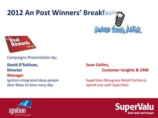 2012 An Post Winners’ Breakfast




Campaigns Presentation by;
David O’Sullivan,                  Sean Collins,
Director                                   Customer Insights & CRM
Manager
Ignition-integrated ideas people   SuperValu (Musgrave Retail Partners)
New Ways to Save every day         Spend Less with SuperValu
 