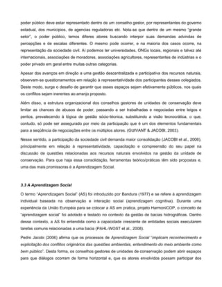 poder público deve estar representado dentro de um conselho gestor, por representantes do governo
estadual, dos municípios, de agencias reguladoras etc. Nota-se que dentro de um mesmo “grande
setor”, o poder público, temos diferes atores buscando interpor suas demandas advindas de
percepções e de escalas diferentes. O mesmo pode ocorrer, e na maioria dos casos ocorre, na
representação da sociedade civil. Aí podemos ter universidades, ONGs locais, regionais e talvez até
internacionais, associações de moradores, associações agricultores, representantes de indústrias e o
poder privado em geral entre muitas outras categorias.

Apesar dos avanços em direção a uma gestão descentralizada e participativa dos recursos naturais,
observam-se questionamentos em relação à representatividade dos participantes desses colegiados.
Deste modo, surge o desafio de garantir que esses espaços sejam efetivamente públicos, nos quais
os conflitos sejam inerentes ao arranjo proposto.

Além disso, a estrutura organizacional dos conselhos gestores de unidades de conservação deve
limitar as chances de abusos de poder, passando a ser trabalhadas e negociadas entre leigos e
peritos, prevalecendo à lógica de gestão sócio-técnica, substituindo a visão tecnocrática, o que,
contudo, só pode ser assegurado por meio da participação que é um dos elementos fundamentais
para a seqüência de negociações entre os múltiplos atores. (GUIVANT & JACOBI, 2003).

Nesse sentido, a participação da sociedade civil demanda maior consolidação (JACOBI et al., 2006),
principalmente em relação à representatividade, capacitação e compreensão do seu papel na
discussão de questões relacionadas aos recursos naturais envolvidos na gestão da unidade de
conservação. Para que haja essa consolidação, ferramentas teórico/práticas têm sido propostas e,
uma das mais promissoras é a Aprendizagem Social.



3.3 A Aprendizagem Social

O termo “Aprendizagem Social” (AS) foi introduzido por Bandura (1977) e se refere à aprendizagem
individual baseada na observação e interação social (aprendizagem cognitiva). Durante uma
experiência da União Européia para se colocar a AS em pratica, projeto HarmoniCOP, o conceito de
“aprendizagem social” foi adotado e testado no contexto da gestão de bacias hidrográficas. Dentro
desse contexto, a AS foi entendida como a capacidade crescente de entidades sociais executarem
tarefas comuns relacionadas a uma bacia (PAHL-WOST et al., 2008).

Pedro Jacobi (2006) afirma que os processos de Aprendizagem Social “implicam reconhecimento e
explicitação dos conflitos originários das questões ambientais, entendimento do meio ambiente como
bem público”. Desta forma, os conselhos gestores de unidades de conservação podem abrir espaços
para que diálogos ocorram de forma horizontal e, que os atores envolvidos possam participar dos
 