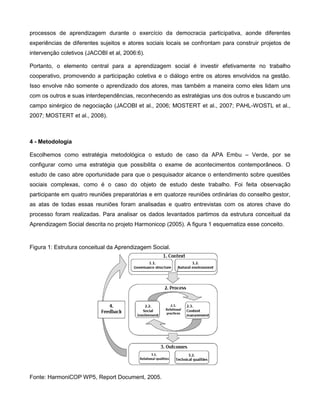 processos de aprendizagem durante o exercício da democracia participativa, aonde diferentes
experiências de diferentes sujeitos e atores sociais locais se confrontam para construir projetos de
intervenção coletivos (JACOBI et al, 2006:6).

Portanto, o elemento central para a aprendizagem social é investir efetivamente no trabalho
cooperativo, promovendo a participação coletiva e o diálogo entre os atores envolvidos na gestão.
Isso envolve não somente o aprendizado dos atores, mas também a maneira como eles lidam uns
com os outros e suas interdependências, reconhecendo as estratégias uns dos outros e buscando um
campo sinérgico de negociação (JACOBI et al., 2006; MOSTERT et al., 2007; PAHL-WOSTL et al.,
2007; MOSTERT et al., 2008).



4 - Metodologia

Escolhemos como estratégia metodológica o estudo de caso da APA Embu – Verde, por se
configurar como uma estratégia que possibilita o exame de acontecimentos contemporâneos. O
estudo de caso abre oportunidade para que o pesquisador alcance o entendimento sobre questões
sociais complexas, como é o caso do objeto de estudo deste trabalho. Foi feita observação
participante em quatro reuniões preparatórias e em quatorze reuniões ordinárias do conselho gestor,
as atas de todas essas reuniões foram analisadas e quatro entrevistas com os atores chave do
processo foram realizadas. Para analisar os dados levantados partimos da estrutura conceitual da
Aprendizagem Social descrita no projeto Harmonicop (2005). A figura 1 esquematiza esse conceito.


Figura 1: Estrutura conceitual da Aprendizagem Social.




Fonte: HarmoniCOP WP5, Report Document, 2005.
 