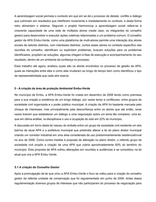 A aprendizagem social permeia o contexto em que em se dá o processo de debate, conflito e diálogo
que culminam em resultados que interferem novamente e imediatamente no contexto, e desta forma
retro alimentam o sistema. Segundo o projeto Harmonicop a aprendizagem social refere-se à
crescente capacidade de uma rede de múltiplos atores (neste caso, os integrantes do conselho
gestor) para desenvolver e executar ações coletivas relacionadas a um problema comum. O conselho
gestor da APA Embu-Verde, como uma plataforma de multi-atores permite uma interação dos atores
sociais de setores distintos, com interesses distintos. Juntos esses atores no contexto específico das
reuniões do conselho, identificam ou explicitam problemas, buscam soluções para os problemas
identificados, propõem as soluções, algumas chegam à fase de execução e acompanhamento do seu
resultado, dentro de um ambiente de confiança no processo.

Esse trabalho até agora, analisou quais são os atores envolvidos no processo de gestão da APA,
quais as interações entre eles e como elas mudaram ao longo do tempo bem como identificou o tipo
de representatividade que cada ator exerce.



5 - A criação da área de proteção Ambiental Embu-Verde

No município de Embu, a APA Embu-Verde foi criada em dezembro de 2008 tendo como premissa
para a sua criação a existência de um longo diálogo, por vezes tenso e conflituoso, entre grupos da
sociedade civil organizada e o poder público municipal. A criação da APA foi bastante marcada pelo
choque de interesses, mas principalmente pela desconfiança entre os atores que até então, raras
vezes tiveram que estabelecer um diálogo e uma negociação sobre um tema tão complexo: uma lei,
que em última análise, re-disciplinava o uso e ocupação do solo em 22% do município.

A discussão em torno desta lei nasceu do embate entre um grupo da sociedade civil residente um dos
bairros da atual APA e a prefeitura municipal que pretendia alterar a lei do plano diretor municipal
criando um corredor industrial em uma área considerada de uso predominantemente residencial/rural
no ano de 2006. Como contra medida à proposta de alteração no plano diretor, o referido grupo da
sociedade civil propôs a criação de uma APA que cobria aproximadamente 60% do território do
município. Esta proposta de APA sofreu alterações em reuniões e audiências e se consolidou na lei
atual que cria a APA Embu Verde.



5.1 A criação do Conselho Gestor

Após a promulgação da lei que criou a APA Embu-Verde o foco se voltou para a criação do conselho
gestor da referida unidade de conservação que foi regulamentado em junho de 2009. Antes dessa
regulamentação diversos grupos de interesse que não participaram do processo de negociação para
 