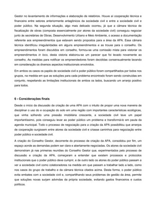 Gestor no levantamento de informações e elaboração de relatórios. Houve aí cooperação técnica e
financeira entre setores anteriormente antagônicos da sociedade civil e entre a sociedade civil e
poder público. Na segunda situação, algo mais delicado ocorreu, já que a câmara técnica de
fiscalização de obras (composta essencialmente por atores da sociedade civil) conseguiu negociar
junto às secretárias de Obras, Desenvolvimento Urbano e Meio Ambiente, o acesso a documentação
referente aos empreendimentos que estavam sendo propostos para a área da APA. Essa câmara
técnica identificou irregularidades em alguns empreendimentos e as trouxe para o conselho. Os
empreendimentos foram discutidos em conselho, formou-se uma comissão mista para vistoriar os
empreendimentos in loco, desta vistoria elaborou-se um parecer que foi levado novamente ao
conselho. As medidas para notificar os empreendedores foram decididas consensualmente lavando
em consideração os diversos aspectos institucionais envolvidos.

Em ambos os casos os papéis de sociedade civil e poder público foram compartilhados por todos nos
grupos, na medida em que as soluções para cada problema encontrado foram sendo construídas em
conjunto, respeitando as limitações institucionais de ambos os lados, buscando um arranjo positivo
para todos.



6 - Considerações finais

Desde o início da discussão da criação de uma APA com o intuito de propor uma nova maneira de
disciplinar o uso do e ocupação do solo em uma região com importantes características ecológicas,
que vinha sofrendo uma pressão imobiliária crescente, a sociedade civil teve um papel
importantíssimo, pois conseguiu levar ao poder público um problema e transformá-lo em pauta da
agenda municipal. Todo o processo de negociação para a criação da APA possibilitou que arranjos
de cooperação surgissem entre atores da sociedade civil e criasse caminhos para negociação entre
poder público e sociedade civil.

A criação do Conselho Gestor, decorrente do processo de criação da APA, consolidou por fim, um
espaço aonde as demandas podem ser clara e abertamente negociadas. Os atores da sociedade civil
demonstram já nas primeiras reuniões do Conselho Gestor que, experimentados pelo processo de
discussão e criação da APA, começaram a entender que existem processos e protocolos
institucionais que o poder público deve cumprir, e de outro lado os atores do poder público passam a
ver a sociedade civil como colaboradores na medida em que passam a trabalhar lado a lado, como
nos casos do grupo de trabalho e da câmara técnica citados acima. Desta forma, o poder público
evita embates com a sociedade civil e, compartilhando seus problemas de gestão da área, permite
que soluções novas surjam advindas da própria sociedade, evitando gastos financeiros e custos
políticos.
 