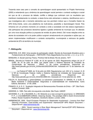 Trazendo esse caso para o conceito de aprendizagem social apresentado no Projeto Harmonicop
(2005) e entendendo que a dinâmica da aprendizagem social permeia o contexto ecológico e social
em que se dá o processo de debate, conflito e diálogo que culminam com os resultados que
interferem imediatamente no contexto, e desta forma retro alimentam o sistema, identificamos com o
que investigamos até o momento elementos que nos permitem indicar que o Conselho Gestor da
APA Embu-Verde, como uma plataforma de multi-atores, possibilita a Aprendizagem Social. Pois
tínhamos em um primeiro momento um contexto a onde a sociedade civil não estava organizada e
não participava dos processos decisórios ligados a gestão ambiental do município que, foi alterado
por uma nova situação política (a proposta de revisão do plano diretor). Daí novas relações entre os
atores da sociedade civil e do poder público surgiram amadurecendo em propostas e ações que, ao
serem implementadas modificaram o contexto sociopolítico, re-arranjando a estrutura da gestão
ambiental de 22% do território do município.



7 - Bibliografia

ARNSTEIN, S.R. 2002. Uma escada da participação cidadã. Revista da Associação Brasileira para o
   Fortalecimento da Participação – PARTICIPE. Porto Alegre/Santa Cruz do Sul, v. 2, n. 2, p. 4-13.
BANDURA, A. Social Learning Theory. Prentice Hall do Brasil, Rio de Janeiro, 1977
BRASIL. Decreto-Lei Federal N° 4.340, de 22 de agosto de 2002. Regulamenta artigos da Lei no
   9.985, de 18 de julho de 2000, que dispõe sobre o Sistema Nacional de Unidades de
   Conservação da Natureza - SNUC, e dá outras providências. Disponível em
   http://www.planalto.gov.br/ccivil_03/Decreto/2002/D4340.htm. Acessado em 12 de setembro de
   2009.
________. Lei Federal No 9985, de 18 de julho de 2000. Regulamenta o art. 225, § 1o, incisos I, II, III
   e VII da Constituição Federal, institui o Sistema Nacional de Unidades de Conservação da
   Natureza          e         dá         outras        providências.       Disponível            em
   http://www.planalto.gov.br/ccivil_03/LEIS/L9985.htm. Acessado em 12 de setembro de 2009.
FOLCH, R. Sociecologia y gobernabilidad: La subversion posindustrial. In: GRASA, R. e ULID, A.
   Medio Ambiente e Gobernabilidad: Diagnostico e sostentabilidade em mediterrâneo. Icaria
   Editoria, Barcelona 21-59, 2008.
FRANCO, G. A. D. C. “Avaliação Integrada de Remanescentes Florestais de Embu – SP”. São Paulo:
   Instituto Florestal, 2006.
GIDDENS, A. 1996. Para além da esquerda e da direita. São Paulo: UNESP.
GOVERDE, H. J. M. e NILISSEN, N. J. M. Networks as a new concept for governance. In: DRIESSEN
  P. P. J. e GLASBERGEN (ORGS). Greening Society. The paradigm Shift in Dutch Environmental
  Politics. Kluwer Academic Plublishers. Dordrecht, Boston, London. 2002.
HARMONICOP. 2005. “Good European Practices for Stakeholder Involvement – Lessons from Real
   Planning Processes: Case-studies and Experiments” HarmoniCOP WP5 Report Document –
   Disponível em: www.harmonicop.info
_____________. 2003. “Social Learning in River Basin Management” HarmoniCOP WP2 Reference
   Document – Disponível em: www.harmonicop.info
 