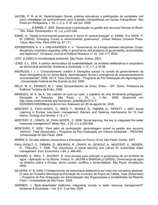 JACOBI, P. R. et Al. “Aprendizagem Social, práticas educativas e participação da sociedade civil
   como estratégias de aprimoramento para a gestão compartilhada em bacias hidrográficas” São
   Paulo em Perspectiva, v. 20, n. 2, p. 5-18, abr./jun. 2006
__________. & BARBI, F. 2007. Democracia e participação na gestão dos recursos hídricos no Brasil.
   Rev. Katál. Florianópolis,v.10, n.2, p.237-244.
KANIE, N. “Global environmental governance in terms of vertical linkages” in: KANIE, N e HASS. P.
   M. (ORGS) “Emerging Forces in environmental governance”. United Nations Universit Press.
   Tokyo, New York, Paris 2004 pp. 87-111.
KERSBERGEN, K. V. e VAN WAARDEN, F. V. “„Governance‟ as a bridge between disciplines: Cross-
   disciplinary inspiration regarding shifts in governance and problems of governability, accountability
   and legitimacy”. European Journal of Political Research n° 43: 143–171, 2004
LEFF, E.(ORG) A complexidade ambiental. São Paulo: Cortez, 2003
LENZI, C.L. 2009. A política democrática da sustentabilidade: os modelos deliberativos e associativo
   de democracia ambiental. Ambiente e Sociedade, v.12, n.1, p.19-36.
MADRUGA, l. r. r. “Comportamento coletivo e interações sociais no comitê de gerenciamento da
  bacia hidrográfica do rio Santa Maria: Aprendizagem Social e emergência do empreendedorismo
  socioambiental”. 2009. 351 fl. Tese (Doutorado) – Programa de Pós Graduação em Agronegócios
  , Universidade Federal do Rio Grande do Sul: 2009
MELO, M. A.; FRANCO, M. I. “Atlas Socioambiental de Embu. Embu – SP”. Embu: Prefeitura da
  Estância Turística de Embu, 2008.
MENEZES, M. A. de A. “Do método do caso ao case: a trajetória de uma ferramenta pedagógica”.
  Educação e Pesquisa,           São Paulo,       v. 35,    n. 1, Abr. 2009. Disponível em
  http://www.scielo.br/scielo.php?script=sci_arttext&pid=S1517-
  022009000100009&lng=en&nrm=iso. Acessado em 26 de agosto de 2009.
MOSTERT, E.; PAHL-WOSTL, C.; REES, Y.; SEARLE, B.; TABARA, D.; TIPPETT, J. 2007. Social
  Learning in Europe river-basin management: Barriers and fostering mechanisms for 10 river
  basins. Ecology and Society, v.12, n.1.
MOSTERT, E.; CRAPS, M.; PAHL-WOSTL, C. 2008. Social learning: the key to integrated the water
  resources management? Water Res., v.33, n.3, p.293-304.
MONTEIRO, F. 2009. “Para além da participação: aprendizagem social na gestão dos recursos
  hídricos”. Tese (Doutorado) – Programa de Pós Graduação em Ciência Ambiental – PROCAM,
  Universidade de São Paulo: 2009.
MORIN, E. Os sete saberes necessários à Educação do Futuro.12 ed. São Paulo: Cortez, 2007.
PAHL-WOSLT, C., TÁBARA, D., BOUWEN, R., CRAPS, M., DEWULF, A., MOSTERT, E., RIDDER,
   D., TAILLIEU, T. 2008. The importance of social learning and culture for sustainable water
   management. Ecol. Economics, n.64, p. 484-495.
RICHARD, S., RIEU, T., DUCROT, R. Uma jornada para entender a governança de um território da
   água – Aplicação ao rio Drôme, França. In: JACOBI e SINISGALLI (ORGS). Governança da água
   na América Latina e Europa: atores sociais, conflitos e territorialidade. São Paulo: Annablume,
   2009.
SILVEIRA, O. B. 2009. O fortalecimento da democracia deliberativa por meio dos conselhos gestores:
   O caso do Conselho Municipal de Educação do município de Poços de Caldas. Tese (Doutorado)
   – Programa de Pós Graduação em Administração das Organizações e contabilidade de Ribeirão
   Preto – Universidade de São Paulo: 2009.
WARNER, J. “Multi-stakeholder platforms: integrating society in water resource management?”
  Ambiente & Sociedade – Vol. 8 nº. 2 jul./dez. 2005
 