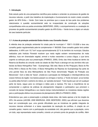 1 - Introdução

Este estudo parte de uma perspectiva científica para analisar e entender os processos de gestão de
recursos naturais, a partir dos trabalhos de implantação e funcionamento do recém criado conselho
gestor da APA Embu – Verde. Com base na premissa que a causa de boa parte dos problemas
relacionados à questão socioambiental está na incapacidade de construção de soluções
compartilhadas entre as partes envolvidas (MONTEIRO, 2009), o acompanhamento e a avaliação do
processo de gestão socioambiental conselho gestor da APA Embu – Verde torna o objeto um estudo
de caso bastante particular.



1.1 A área de proteção ambiental Embu-Verde e seu Conselho Gestor

A referida área de proteção ambiental foi criada pela lei municipal n° 108/11-12-2008 e teve seu
conselho gestor regulamentado pela lei complementar n° 86/2009. Esse conselho gestor terá caráter
deliberativo. A APA com 15,7 km² ocupa aproximadamente 22 % do território do município. Estudos
realizados pelo Instituto Florestal mostram que nesta região existem remanescentes de mata
atlântica, ricos em diversidade vegetal, animal e muitas nascentes e cursos d‟água, o que torna
urgente os esforços para sua preservação (FRANCO, 2006). Embu das Artes localiza-se dentro da
Reserva da Biosfera do cinturão verde da cidade de São Paulo e abrange em seu território três sub-
bacias da Bacia Hidrográfica Tiete - Guarapiranga. São elas: Bacia do Rio Pirajuçara, Bacia do Rio
Embu Mirim e Bacia do Rio Cotia. A Bacia Hidrográfica da Represa do Guarapiranga faz parte de
uma grande faixa da área Metropolitana de São Paulo denominada “Região de Proteção aos
Mananciais”. Com a idéia de “bacia”, amplia-se a percepção da interligação e interdependência dos
corpos hídricos da região: nos baixios passam os córregos e riachos, o “fundo da bacia”, já as bordas
ou partes altas formam o extremo do relevo, as “paredes da bacia”. Todo líquido que cair em qualquer
parte da bacia, segue para os córregos e deles para a represa. Por isso a importância de se
compreender a urgência de práticas de planejamento integrado e participativo que priorizem o
conceito de bacias hidrográficas e ao mesmo tempo instrumentalizem os moradores destas regiões
para a participação efetiva nos processos de planejamento (MELO e FRANCO, 2008).

Entendemos que, para a preservação e proteção desta área, não basta apenas a lei de criação da
APA. Há autores (JACOBI, 2006 MADRUGA, 2009; MONTEIRO, 2009;) que afirmam que devemos
levar em consideração que, uma grande dificuldade que as iniciativas de gestão integrada de
recursos naturais enfrentam é a baixa capacidade de resolução de conflitos. A criação de um
conselho gestor, mesmo com a participação da sociedade civil, não garante que a população, como
um todo, seja representada neste conselho, criando um primeiro ponto de geração de conflito. Além
 