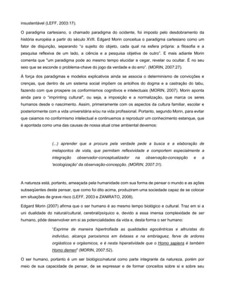 insustentável (LEFF, 2003:17).

O paradigma cartesiano, o chamado paradigma do ocidente, foi imposto pelo desdobramento da
história européia a partir do século XVII. Edgard Morin conceitua o paradigma cartesiano como um
fator de disjunção, separando “o sujeito do objeto, cada qual na esfera própria: a filosofia e a
pesquisa reflexiva de um lado, a ciência e a pesquisa objetiva de outro”. E mais adiante Morin
comenta que "um paradigma pode ao mesmo tempo elucidar e cegar, revelar ou ocultar. É no seu
seio que se esconde o problema-chave do jogo da verdade e do erro”. (MORIN, 2007:27).

À força dos paradigmas e modelos explicativos ainda se associa o determinismo de convicções e
crenças, que dentro de um sistema social impõem os antolhos do dogma e a castração do tabu,
fazendo com que prospere os conformismos cognitivos e intelectuais (MORIN, 2007). Morin aponta
ainda para o “imprinting cultural", ou seja, a imposição e a normalização, que marca os seres
humanos desde o nascimento. Assim, primeiramente com os aspectos da cultura familiar, escolar e
posteriormente com a vida universitária e/ou na vida profissional. Portanto, segundo Morin, para evitar
que caiamos no conformismo intelectual e continuemos a reproduzir um conhecimento estanque, que
é apontada como uma das causas de nossa atual crise ambiental devemos:



                 (...) aprender que a procura pela verdade pede a busca e a elaboração de
                 metapontos de vista, que permitam reflexividade e comportem especialmente a
                 integração      observador-conceptualizador    na    observação-concepção       e   a
                 'ecologização' da observação-concepção. (MORIN, 2007:31).



A natureza está, portanto, ameaçada pela humanidade com sua forma de pensar o mundo e as ações
subseqüentes deste pensar, que como foi dito acima, produziram uma sociedade capaz de se colocar
em situações de grave risco (LEFF, 2003 e ZANIRATO, 2008).

Edgard Morin (2007) afirma que o ser humano é ao mesmo tempo biológico e cultural. Traz em si a
uni dualidade do natural/cultural, cerebral/psíquico e, devido a essa imensa complexidade de ser
humano, pôde desenvolver em si as potencialidades da vida e, desta forma o ser humano:

                 “Exprime de maneira hipertrofiada as qualidades egocêntricas e altruístas do
                 indivíduo, alcança paroxismos em êxtases e na embriaguez, ferve de ardores
                 orgiásticos e orgásmicos, e é nesta hiperatividade que o Homo sapiens é também
                 Homo demen" (MORIN, 2007:52).

O ser humano, portanto é um ser biológico/natural como parte integrante da natureza, porém por
meio de sua capacidade de pensar, de se expressar e de formar conceitos sobre si e sobre seu
 