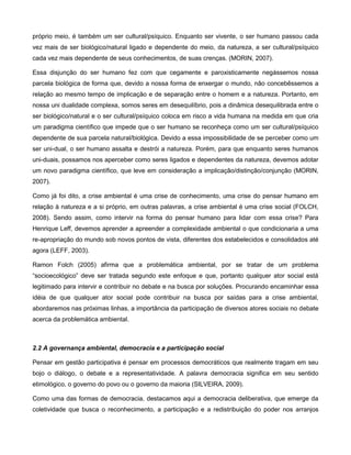 próprio meio, é também um ser cultural/psíquico. Enquanto ser vivente, o ser humano passou cada
vez mais de ser biológico/natural ligado e dependente do meio, da natureza, a ser cultural/psíquico
cada vez mais dependente de seus conhecimentos, de suas crenças. (MORIN, 2007).

Essa disjunção do ser humano fez com que cegamente e paroxisticamente negássemos nossa
parcela biológica de forma que, devido a nossa forma de enxergar o mundo, não concebêssemos a
relação ao mesmo tempo de implicação e de separação entre o homem e a natureza. Portanto, em
nossa uni dualidade complexa, somos seres em desequilíbrio, pois a dinâmica desequilibrada entre o
ser biológico/natural e o ser cultural/psíquico coloca em risco a vida humana na medida em que cria
um paradigma científico que impede que o ser humano se reconheça como um ser cultural/psíquico
dependente de sua parcela natural/biológica. Devido a essa impossibilidade de se perceber como um
ser uni-dual, o ser humano assalta e destrói a natureza. Porém, para que enquanto seres humanos
uni-duais, possamos nos aperceber como seres ligados e dependentes da natureza, devemos adotar
um novo paradigma científico, que leve em consideração a implicação/distinção/conjunção (MORIN,
2007).

Como já foi dito, a crise ambiental é uma crise de conhecimento, uma crise do pensar humano em
relação à natureza e a si próprio, em outras palavras, a crise ambiental é uma crise social (FOLCH,
2008). Sendo assim, como intervir na forma do pensar humano para lidar com essa crise? Para
Henrique Leff, devemos aprender a apreender a complexidade ambiental o que condicionaria a uma
re-apropriação do mundo sob novos pontos de vista, diferentes dos estabelecidos e consolidados até
agora (LEFF, 2003).

Ramon Folch (2005) afirma que a problemática ambiental, por se tratar de um problema
“socioecológico” deve ser tratada segundo este enfoque e que, portanto qualquer ator social está
legitimado para intervir e contribuir no debate e na busca por soluções. Procurando encaminhar essa
idéia de que qualquer ator social pode contribuir na busca por saídas para a crise ambiental,
abordaremos nas próximas linhas, a importância da participação de diversos atores sociais no debate
acerca da problemática ambiental.



2.2 A governança ambiental, democracia e a participação social

Pensar em gestão participativa é pensar em processos democráticos que realmente tragam em seu
bojo o diálogo, o debate e a representatividade. A palavra democracia significa em seu sentido
etimológico, o governo do povo ou o governo da maioria (SILVEIRA, 2009).

Como uma das formas de democracia, destacamos aqui a democracia deliberativa, que emerge da
coletividade que busca o reconhecimento, a participação e a redistribuição do poder nos arranjos
 