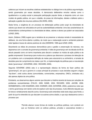 coletivos que incluem as escolhas coletivas estabelecidas no diálogo livre e de pública argumentação,
sendo governados por essas decisões. A democracia deliberativa envolve valores como o
igualitarismo e a justiça social e pressupõe participação popular direta, e desponta como um novo
modelo de gestão pública, em que o cidadão, de posse de informações, debate e delibera sobre a
aplicação e gestão dos recursos públicos (SILVEIRA, 2009).

Desta forma, a exigência de um processo de deliberação política pode surgir da diversidade de
valores que devem ser articulados em prol da sustentabilidade ambiental. Uma das características do
ambientalismo contemporâneo é a diversidade de idéias, valores e atores que podem ser associados
(LENZI, 2009).

Assim, Giddens (1996) sugere que a tentativa de se preservar a natureza remete à necessidade de
deliberar, de uma forma aberta e pública, de modo que a restauração social e ambiental poderiam
estar ligadas à busca de valores positivos de vida (GIDDENS, 1996 apud LENZI, 2009).

Decantando as idéias de processos democráticos para a gestão e preservação da natureza, nos
deparamos com o conceito de governança ambiental. A idéia de governança vem da década de 80 do
século passado como um termo importante para discutir e analisar os modos de ação pública e da
gestão empresarial. Governança para muitos era a palavra que descrevia o processo de detecção de
um problema com a conseqüente definição de metas para solucioná-lo ou enfrentá-lo, a tomada de
decisões para dar cumprimento às metas e por fim, a implementação de políticas para a manutenção
desta “governança”. (GOVERDE, 2002 ; RICHARD, 2009).

Segundo GOVERDE (2002) esta é a representação clássica da forma de fazer política (de
“governança”), em que o governo é o corpo principal do processo e suas decisões seguem a lógica
“top-down”, onde outros atores (comunidades, comerciantes, empresários, ONG‟s, sindicatos etc.)
são apenas objetos de uma política.

Entretanto, se observarmos alguns autores que discutem a história recente da busca por soluções de
problemas socioambientais (FOLCH, 2008; KANIE, 2004; RICHARD, 2009; JACOBI, 2006;
KERSBERGEN e VAN WAARDEN, 2004; WARNER, 2005; GOVERDE, 2002), poderemos notar que
o termo governança vem dando conta de explicar outro tipo de processo, muito diferente daquele que
foi breve e sinteticamente descrito acima. Governança será entendida neste texto daqui para frente, a
partir do que foi entendido do que discutem os autores acima citados, e que aqui destacamos como o
processo que:



                 “Permite abarcar novas formas de moldar as políticas públicas, num contexto em
                 que as fronteiras entre as esferas públicas, privadas e associativas tendem a
 