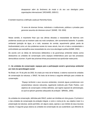 desaparecer além do fenômeno de moda e do seu uso ideológico pelas
                 organizações internacionais” (RICHARD, 2009:01)



E também trazemos a definição usada por Norichika Kanie,



                 “A soma de diversas formas, individuais e institucionais, públicas e privadas para
                 gerenciar assuntos de interesse comum” (KANIE, 109: 2004)



Nesse sentido, é importante frisar que nas últimas décadas a necessidade de lidarmos com
problemas sociais que se mostram cada vez mais complexos, vêm aumentando bastante. A questão
ambiental (poluição de água, ar e solo; escassez de comida; aquecimento global; perda de
biodiversidade) como um dos problemas sociais do nosso século, traz em si toda a complexidade e
profundidade que exemplifica essa necessidade de uma nova abordagem política (KANIE, 2004)

De acordo com as idéias de democracia deliberativa e da governança ambiental citados acima
destacamos as unidades de conservação como espaços emblemáticos para que tais processos
democráticos ocorram. A partir das próximas linhas procuraremos nos aprofundar neste ponto.



3 - As unidades de conservação: espaços para a participação social e governança ambiental
por meio da aprendizagem social

No Brasil, em 18 de julho de 2002, foi criado por meio de lei federal, o sistema nacional de unidades
de conservação da natureza, o SNUC. No texto da lei temos a seguinte definição para unidade de
conservação:

                 “Espaço territorial e seus recursos ambientais, incluindo águas jurisdicionais com
                 características naturais relevantes, legalmente instituído pelo Poder Publico, com
                 objetivos de conservação e limites definidos, sob regime especial de administração,
                 ao qual se aplicam garantias adequadas de proteção.” (BRASIL, 2000)



As unidades de conservação, definidas pelo SNUC, podem ser divididas em dois grupos. O primeiro é
o das unidades de conservação de proteção integral, e como o nome já diz, seu objetivo maior é a
preservação da natureza, sendo permitido, em alguns casos, apenas o uso indireto de seus recursos
naturais. O segundo grupo abarca as unidades de conservação de uso sustentável, que diferente do
 