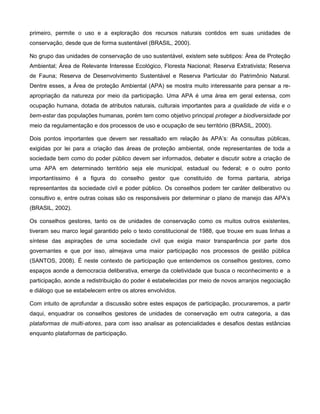 primeiro, permite o uso e a exploração dos recursos naturais contidos em suas unidades de
conservação, desde que de forma sustentável (BRASIL, 2000).

No grupo das unidades de conservação de uso sustentável, existem sete subtipos: Área de Proteção
Ambiental; Área de Relevante Interesse Ecológico, Floresta Nacional; Reserva Extrativista; Reserva
de Fauna; Reserva de Desenvolvimento Sustentável e Reserva Particular do Patrimônio Natural.
Dentre esses, a Área de proteção Ambiental (APA) se mostra muito interessante para pensar a re-
apropriação da natureza por meio da participação. Uma APA é uma área em geral extensa, com
ocupação humana, dotada de atributos naturais, culturais importantes para a qualidade de vida e o
bem-estar das populações humanas, porém tem como objetivo principal proteger a biodiversidade por
meio da regulamentação e dos processos de uso e ocupação de seu território (BRASIL, 2000).

Dois pontos importantes que devem ser ressaltado em relação às APA‟s: As consultas públicas,
exigidas por lei para a criação das áreas de proteção ambiental, onde representantes de toda a
sociedade bem como do poder público devem ser informados, debater e discutir sobre a criação de
uma APA em determinado território seja ele municipal, estadual ou federal; e o outro ponto
importantíssimo é a figura do conselho gestor que constituído de forma paritaria, abriga
representantes da sociedade civil e poder público. Os conselhos podem ter caráter deliberativo ou
consultivo e, entre outras coisas são os responsáveis por determinar o plano de manejo das APA‟s
(BRASIL, 2002).

Os conselhos gestores, tanto os de unidades de conservação como os muitos outros existentes,
tiveram seu marco legal garantido pelo o texto constitucional de 1988, que trouxe em suas linhas a
síntese das aspirações de uma sociedade civil que exigia maior transparência por parte dos
governantes e que por isso, almejava uma maior participação nos processos de gestão pública
(SANTOS, 2008). É neste contexto de participação que entendemos os conselhos gestores, como
espaços aonde a democracia deliberativa, emerge da coletividade que busca o reconhecimento e a
participação, aonde a redistribuição do poder é estabelecidas por meio de novos arranjos negociação
e diálogo que se estabelecem entre os atores envolvidos.

Com intuito de aprofundar a discussão sobre estes espaços de participação, procuraremos, a partir
daqui, enquadrar os conselhos gestores de unidades de conservação em outra categoria, a das
plataformas de multi-atores, para com isso analisar as potencialidades e desafios destas estâncias
enquanto plataformas de participação.
 