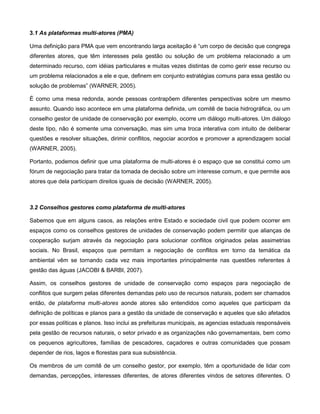 3.1 As plataformas multi-atores (PMA)

Uma definição para PMA que vem encontrando larga aceitação é “um corpo de decisão que congrega
diferentes atores, que têm interesses pela gestão ou solução de um problema relacionado a um
determinado recurso, com idéias particulares e muitas vezes distintas de como gerir esse recurso ou
um problema relacionados a ele e que, definem em conjunto estratégias comuns para essa gestão ou
solução de problemas” (WARNER, 2005).

É como uma mesa redonda, aonde pessoas contrapõem diferentes perspectivas sobre um mesmo
assunto. Quando isso acontece em uma plataforma definida, um comitê de bacia hidrográfica, ou um
conselho gestor de unidade de conservação por exemplo, ocorre um diálogo multi-atores. Um diálogo
deste tipo, não é somente uma conversação, mas sim uma troca interativa com intuito de deliberar
questões e resolver situações, dirimir conflitos, negociar acordos e promover a aprendizagem social
(WARNER, 2005).

Portanto, podemos definir que uma plataforma de multi-atores é o espaço que se constitui como um
fórum de negociação para tratar da tomada de decisão sobre um interesse comum, e que permite aos
atores que dela participam direitos iguais de decisão (WARNER, 2005).



3.2 Conselhos gestores como plataforma de multi-atores

Sabemos que em alguns casos, as relações entre Estado e sociedade civil que podem ocorrer em
espaços como os conselhos gestores de unidades de conservação podem permitir que alianças de
cooperação surjam através da negociação para solucionar conflitos originados pelas assimetrias
sociais. No Brasil, espaços que permitam a negociação de conflitos em torno da temática da
ambiental vêm se tornando cada vez mais importantes principalmente nas questões referentes à
gestão das águas (JACOBI & BARBI, 2007).

Assim, os conselhos gestores de unidade de conservação como espaços para negociação de
conflitos que surgem pelas diferentes demandas pelo uso de recursos naturais, podem ser chamados
então, de plataforma multi-atores aonde atores são entendidos como aqueles que participam da
definição de políticas e planos para a gestão da unidade de conservação e aqueles que são afetados
por essas políticas e planos. Isso inclui as prefeituras municipais, as agencias estaduais responsáveis
pela gestão de recursos naturais, o setor privado e as organizações não governamentais, bem como
os pequenos agricultores, famílias de pescadores, caçadores e outras comunidades que possam
depender de rios, lagos e florestas para sua subsistência.

Os membros de um comitê de um conselho gestor, por exemplo, têm a oportunidade de lidar com
demandas, percepções, interesses diferentes, de atores diferentes vindos de setores diferentes. O
 