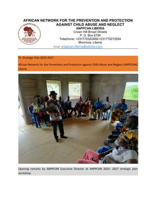 AFRICAN NETWORK FOR THE PREVENTION AND PROTECTION
AGAINST CHILD ABUSE AND NEGLECT
ANPPCAN LIBERIA
Crown Hill Broad Streets
P. O. Box 6794
Telephone: +231770322468/+231770210554
Monrovia, Liberia
Email: anppcan.liberia@yahoo.com
Fk Strategic Plan 2023-2027
African Network for the Prevention and Protection against Child Abuse and Neglect (ANPPCAN)
Liberia
Opening remarks by ANPPCAN Executive Director at ANPPCAN 2023- 2027 strategic plan
workshop.
 