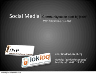 Social Media|Communitycation start bij jezelf
                             #ANP Rijswijk NL, 17‐11‐2009




                                          door Gordon Lokenberg

                                          Google: “gordon lokenberg”
                                          Mobile: +31 6 421 21 451


dinsdag 17 november 2009
 