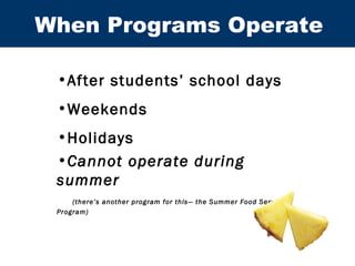 When Programs Operate After students’ school days Weekends Holidays Cannot operate during summer   (there’s another program for this— the Summer Food Service Program) 