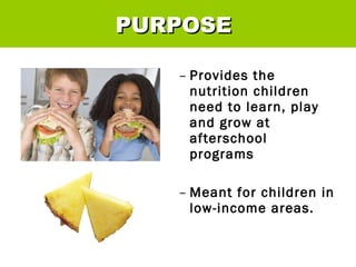 Provides the nutrition children need to learn, play and grow at afterschool programs Meant for children in low-income areas. PURPOSE 