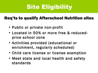 Req’ts to qualify Afterschool Nutrition sites Site Eligibility Public or private non-profit Located in 50% or more free & reduced-price school zone Activities provided (educational or enrichment, regularly scheduled) Child care license or license exemption Meet state and local health and safety standards  