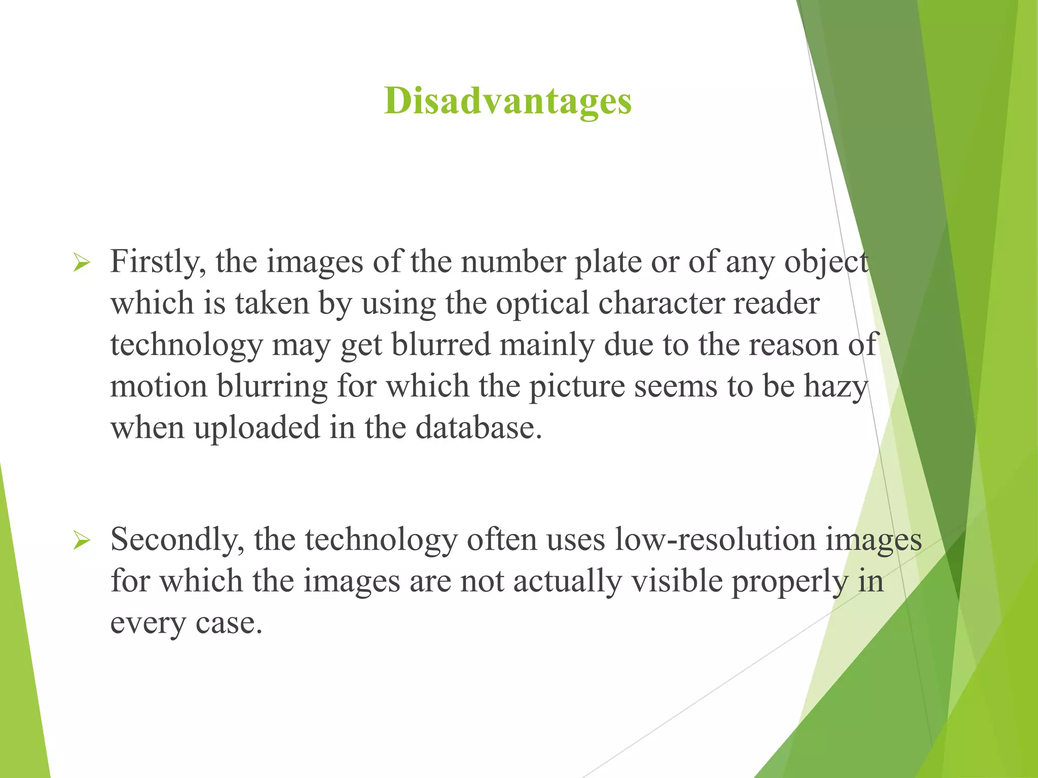 Disadvantages
 Firstly, the images of the number plate or of any object
which is taken by using the optical character reader
technology may get blurred mainly due to the reason of
motion blurring for which the picture seems to be hazy
when uploaded in the database.
 Secondly, the technology often uses low-resolution images
for which the images are not actually visible properly in
every case.
 