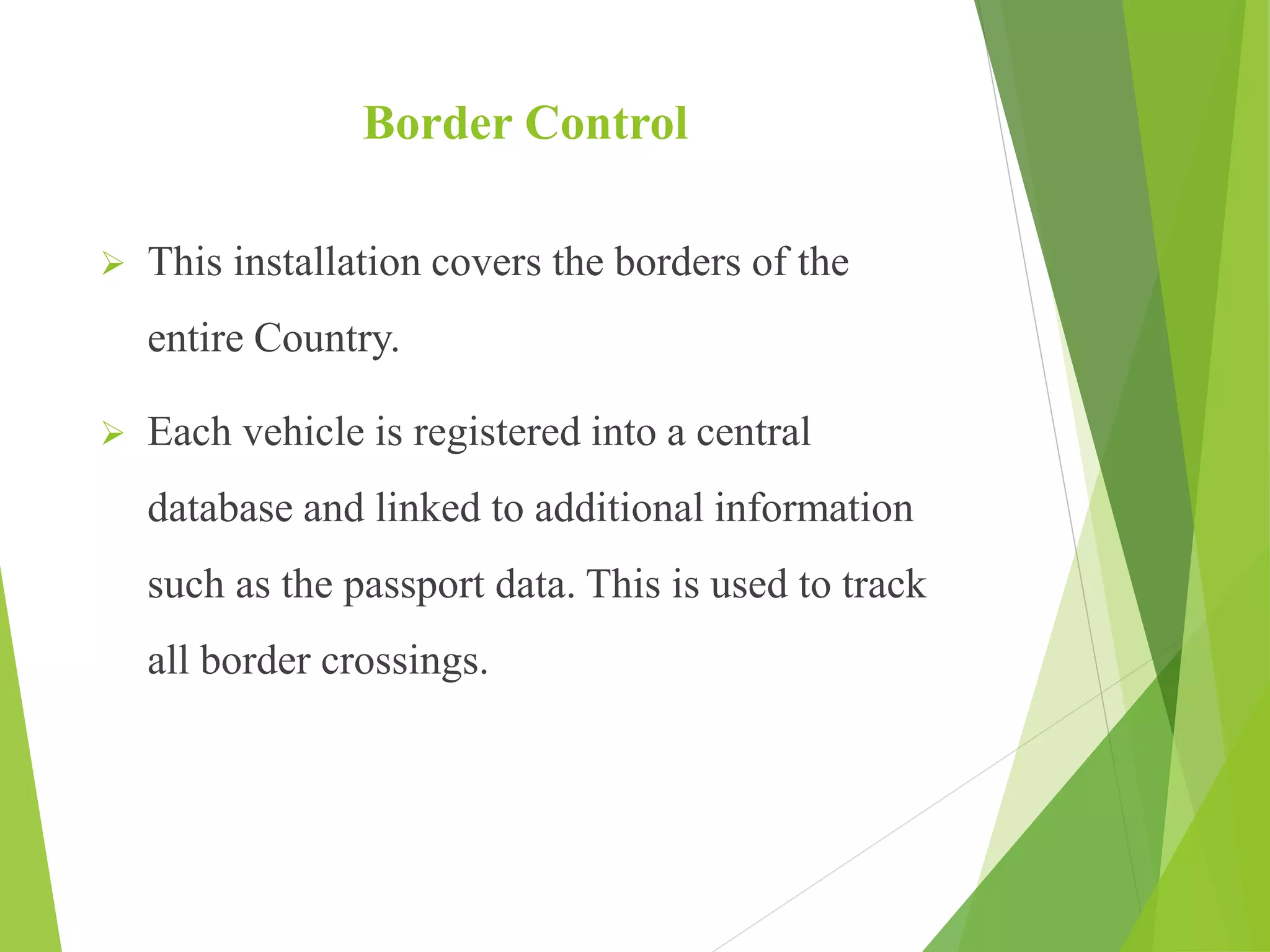 Border Control
 This installation covers the borders of the
entire Country.
 Each vehicle is registered into a central
database and linked to additional information
such as the passport data. This is used to track
all border crossings.
 