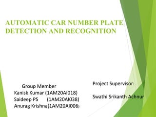 AUTOMATIC CAR NUMBER PLATE
DETECTION AND RECOGNITION
Group Member
Kanisk Kumar (1AM20AI018)
Saideep PS (1AM20AI038)
Anurag Krishna(1AM20AI006)
Project Supervisor:
Swathi Srikanth Achnur
 