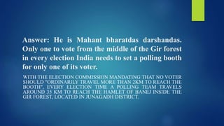 Answer: He is Mahant bharatdas darshandas.
Only one to vote from the middle of the Gir forest
in every election India needs to set a polling booth
for only one of its voter.
WITH THE ELECTION COMMISSION MANDATING THAT NO VOTER
SHOULD "ORDINARILY TRAVEL MORE THAN 2KM TO REACH THE
BOOTH", EVERY ELECTION TIME A POLLING TEAM TRAVELS
AROUND 35 KM TO REACH THE HAMLET OF BANEJ INSIDE THE
GIR FOREST, LOCATED IN JUNAGADH DISTRICT.
 