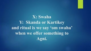 X: Swaha
Y: Skanda or Kartikey
and ritual is we say ‘om swaha’
when we offer something to
Agni.
 